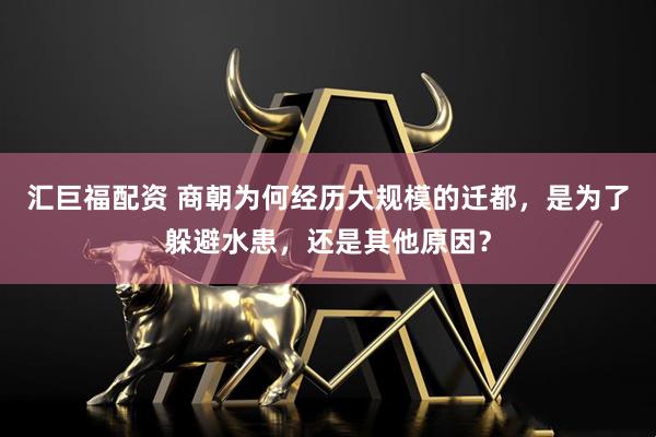 汇巨福配资 商朝为何经历大规模的迁都，是为了躲避水患，还是其他原因？