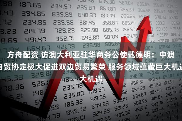 方舟配资 访澳大利亚驻华商务公使戴德明：中澳自贸协定极大促进双边贸易繁荣 服务领域蕴藏巨大机遇