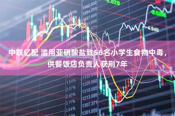 中联亿配 滥用亚硝酸盐致56名小学生食物中毒，供餐饭店负责人获刑7年