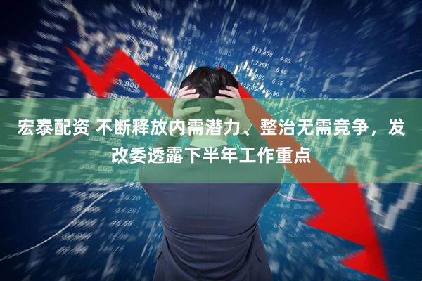 宏泰配资 不断释放内需潜力、整治无需竞争，发改委透露下半年工作重点