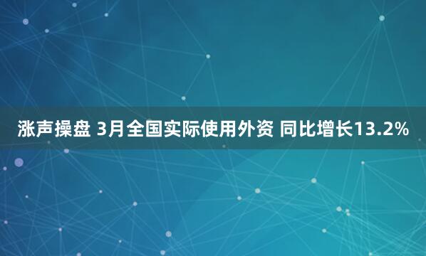 涨声操盘 3月全国实际使用外资 同比增长13.2%