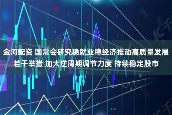 金河配资 国常会研究稳就业稳经济推动高质量发展若干举措 加大逆周期调节力度 持续稳定股市