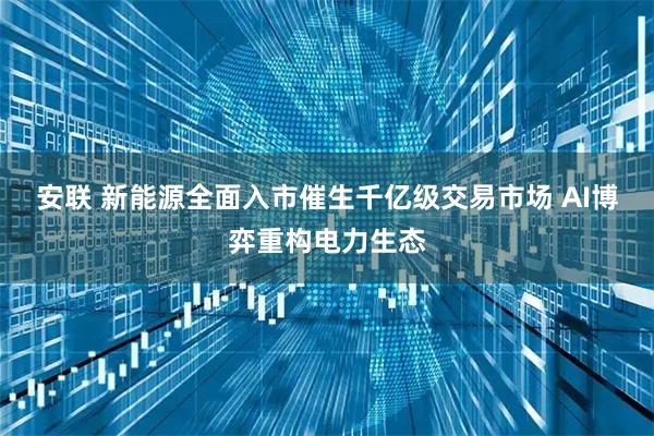 安联 新能源全面入市催生千亿级交易市场 AI博弈重构电力生态