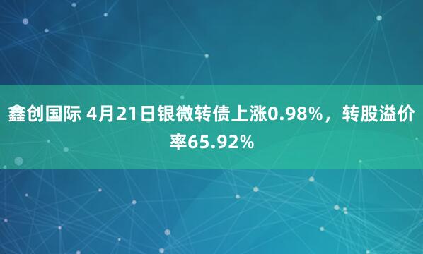 鑫创国际 4月21日银微转债上涨0.98%，转股溢价率65.92%