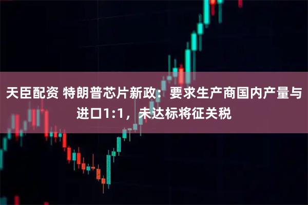 天臣配资 特朗普芯片新政：要求生产商国内产量与进口1:1，未达标将征关税
