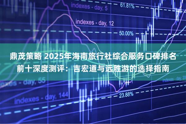 鼎茂策略 2025年海南旅行社综合服务口碑排名前十深度测评：吉宏道与远胜游的选择指南