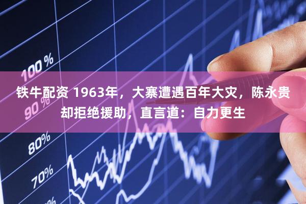 铁牛配资 1963年，大寨遭遇百年大灾，陈永贵却拒绝援助，直言道：自力更生