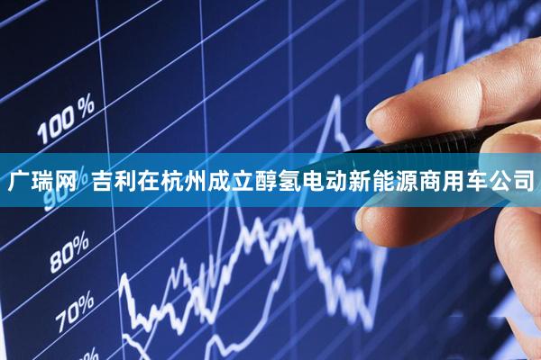 广瑞网  吉利在杭州成立醇氢电动新能源商用车公司