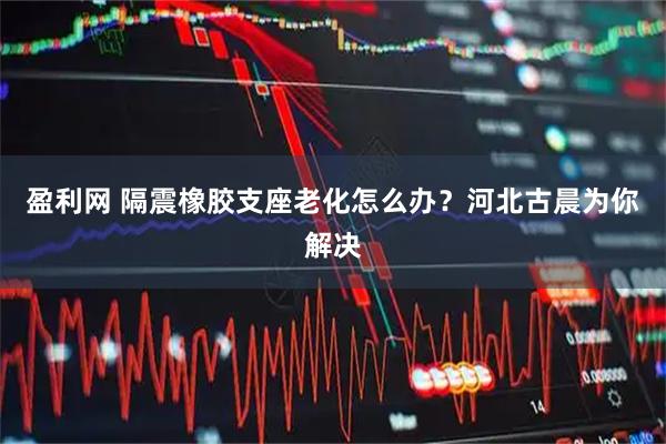 盈利网 隔震橡胶支座老化怎么办?河北古晨为你解决