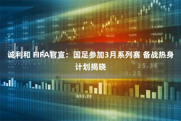 诚利和 FIFA官宣：国足参加3月系列赛 备战热身计划揭晓