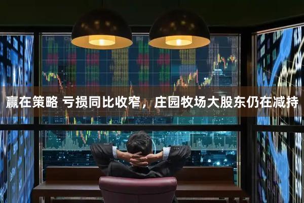 赢在策略 亏损同比收窄，庄园牧场大股东仍在减持