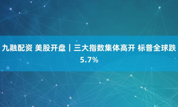 九融配资 美股开盘｜三大指数集体高开 标普全球跌5.7%