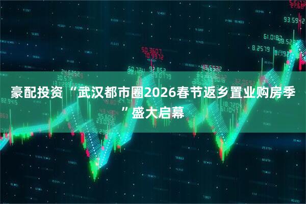 豪配投资 “武汉都市圈2026春节返乡置业购房季”盛大启幕