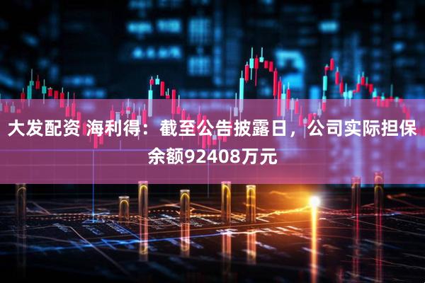 大发配资 海利得:截至公告披露日,公司实际担保余额92408万元