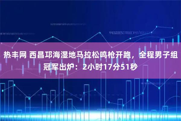 热丰网 西昌邛海湿地马拉松鸣枪开跑,全程男子组冠军出炉:2小时17分51秒
