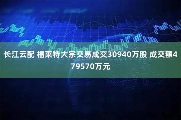 长江云配 福莱特大宗交易成交30940万股 成交额479570万元