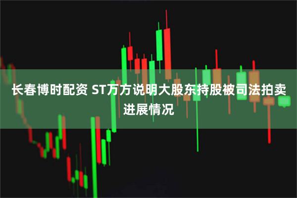 长春博时配资 ST万方说明大股东持股被司法拍卖进展情况