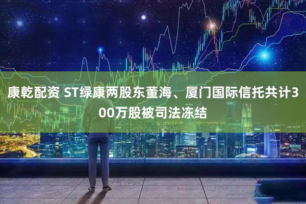 康乾配资 ST绿康两股东董海、厦门国际信托共计300万股被司法冻结