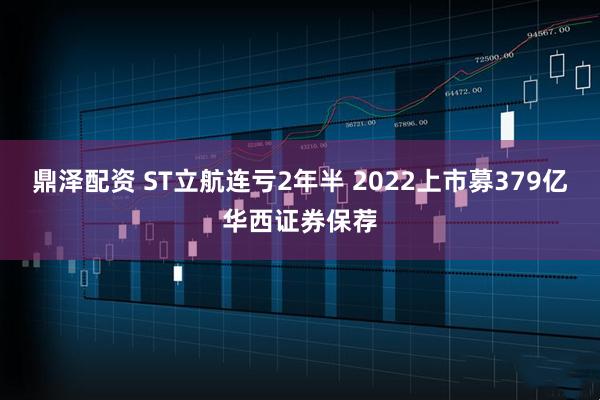 鼎泽配资 ST立航连亏2年半 2022上市募379亿华西证券保荐