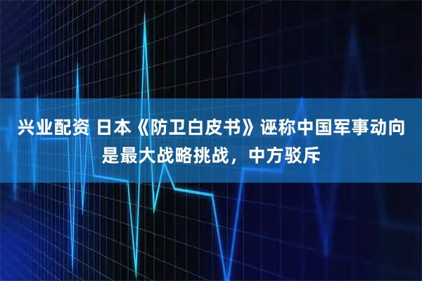 兴业配资 日本《防卫白皮书》诬称中国军事动向是最大战略挑战，中方驳斥